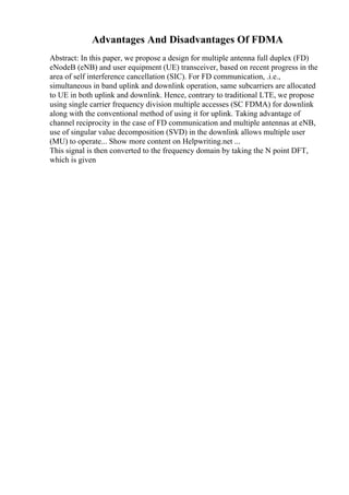 Advantages And Disadvantages Of FDMA
Abstract: In this paper, we propose a design for multiple antenna full duplex (FD)
eNodeB (eNB) and user equipment (UE) transceiver, based on recent progress in the
area of self interference cancellation (SIC). For FD communication, .i.e.,
simultaneous in band uplink and downlink operation, same subcarriers are allocated
to UE in both uplink and downlink. Hence, contrary to traditional LTE, we propose
using single carrier frequency division multiple accesses (SC FDMA) for downlink
along with the conventional method of using it for uplink. Taking advantage of
channel reciprocity in the case of FD communication and multiple antennas at eNB,
use of singular value decomposition (SVD) in the downlink allows multiple user
(MU) to operate... Show more content on Helpwriting.net ...
This signal is then converted to the frequency domain by taking the N point DFT,
which is given
 