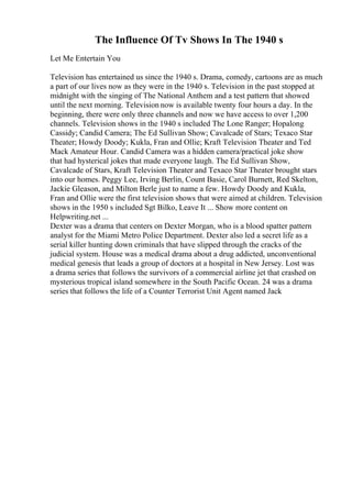 The Influence Of Tv Shows In The 1940 s
Let Me Entertain You
Television has entertained us since the 1940 s. Drama, comedy, cartoons are as much
a part of our lives now as they were in the 1940 s. Television in the past stopped at
midnight with the singing of The National Anthem and a test pattern that showed
until the next morning. Television now is available twenty four hours a day. In the
beginning, there were only three channels and now we have access to over 1,200
channels. Television shows in the 1940 s included The Lone Ranger; Hopalong
Cassidy; Candid Camera; The Ed Sullivan Show; Cavalcade of Stars; Texaco Star
Theater; Howdy Doody; Kukla, Fran and Ollie; Kraft Television Theater and Ted
Mack Amateur Hour. Candid Camera was a hidden camera/practical joke show
that had hysterical jokes that made everyone laugh. The Ed Sullivan Show,
Cavalcade of Stars, Kraft Television Theater and Texaco Star Theater brought stars
into our homes. Peggy Lee, Irving Berlin, Count Basie, Carol Burnett, Red Skelton,
Jackie Gleason, and Milton Berle just to name a few. Howdy Doody and Kukla,
Fran and Ollie were the first television shows that were aimed at children. Television
shows in the 1950 s included Sgt Bilko, Leave It ... Show more content on
Helpwriting.net ...
Dexter was a drama that centers on Dexter Morgan, who is a blood spatter pattern
analyst for the Miami Metro Police Department. Dexter also led a secret life as a
serial killer hunting down criminals that have slipped through the cracks of the
judicial system. House was a medical drama about a drug addicted, unconventional
medical genesis that leads a group of doctors at a hospital in New Jersey. Lost was
a drama series that follows the survivors of a commercial airline jet that crashed on
mysterious tropical island somewhere in the South Pacific Ocean. 24 was a drama
series that follows the life of a Counter Terrorist Unit Agent named Jack
 