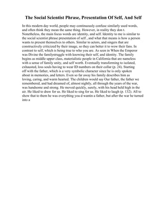 The Social Scientist Phrase, Presentation Of Self, And Self
In this modern day world, people may continuously confuse similarly used words,
and often think they mean the same thing. However, in reality they don t.
Nonetheless, the main focus words are identity, and self. Identity to me is similar to
the social scientist phrase presentation of self , and what that means is how a person
wants to present themselves to others. Similar to actors, and singers that are
constructively criticized by their image, so they can better it to wow their fans. In
contrast to self, which is being true to who you are. As seen in When the Emperor
was Divine the familystruggle with knowing their self, and identity. The family
begins as middle upper class, materialistic people in California that are nameless
with a sense of family unity, and self worth. Eventually transforming to isolated,
exhausted, loss souls having to wear ID numbers on their collar (p. 24). Starting
off with the father, which is a very symbolic character since he is only spoken
about in memories, and letters. Even so far away his family describes him as
loving, caring, and warm hearted. The children would say Our father, the father we
remembered, and had dreamed of, almost nightly, all through the years of the war,
was handsome and strong. He moved quickly, surely, with his head held high in the
air. He liked to draw for us. He liked to sing for us. He liked to laugh (p. 132). All to
show that to them he was everything you d wantin a father, but after the war he turned
into a
 