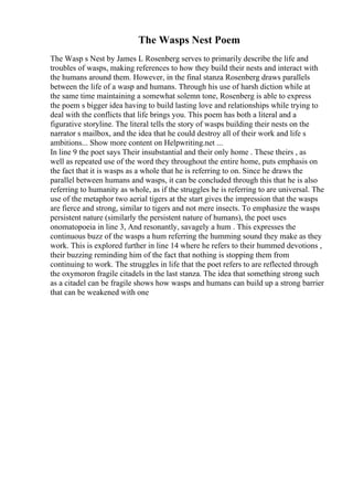The Wasps Nest Poem
The Wasp s Nest by James L Rosenberg serves to primarily describe the life and
troubles of wasps, making references to how they build their nests and interact with
the humans around them. However, in the final stanza Rosenberg draws parallels
between the life of a wasp and humans. Through his use of harsh diction while at
the same time maintaining a somewhat solemn tone, Rosenberg is able to express
the poem s bigger idea having to build lasting love and relationships while trying to
deal with the conflicts that life brings you. This poem has both a literal and a
figurative storyline. The literal tells the story of wasps building their nests on the
narrator s mailbox, and the idea that he could destroy all of their work and life s
ambitions... Show more content on Helpwriting.net ...
In line 9 the poet says Their insubstantial and their only home . These theirs , as
well as repeated use of the word they throughout the entire home, puts emphasis on
the fact that it is wasps as a whole that he is referring to on. Since he draws the
parallel between humans and wasps, it can be concluded through this that he is also
referring to humanity as whole, as if the struggles he is referring to are universal. The
use of the metaphor two aerial tigers at the start gives the impression that the wasps
are fierce and strong, similar to tigers and not mere insects. To emphasize the wasps
persistent nature (similarly the persistent nature of humans), the poet uses
onomatopoeia in line 3, And resonantly, savagely a hum . This expresses the
continuous buzz of the wasps a hum referring the humming sound they make as they
work. This is explored further in line 14 where he refers to their hummed devotions ,
their buzzing reminding him of the fact that nothing is stopping them from
continuing to work. The struggles in life that the poet refers to are reflected through
the oxymoron fragile citadels in the last stanza. The idea that something strong such
as a citadel can be fragile shows how wasps and humans can build up a strong barrier
that can be weakened with one
 