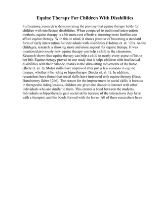 Equine Therapy For Children With Disabilities
Furthermore, research is demonstrating the promise that equine therapy holds for
children with intellectual disabilities. When compared to traditional intervention
methods, equine therapy is a bit more cost effective, meaning more families can
afford equine therapy. With this in mind, it shows promise of becoming a standard
form of early intervention for individuals with disabilities (Holmes et. al. 120). As the
childages, research is showing more and more support for equine therapy. It was
mentioned previously how equine therapy can help a child in the classroom.
Research shows that equine therapy can help a child in nearly every aspect of his or
her life. Equine therapy proved in one study that it helps children with intellectual
disabilities with their balance, thanks to the stimulating movements of the horse
(Biery et. al. 1). Motor skills have improved after just a few sessions in equine
therapy, whether it be riding or hippotherapy (Snider et. al. 1). In addition,
researchers have found that social skills have improved with equine therapy (Bass,
Dunchowny llabre 1266). The reason for the improvement in social skills is because
in therapeutic riding lessons, children are given the chance to interact with other
individuals who are similar to them. This creates a bond between the students.
Individuals in hippotherapy gain social skills because of the interactions they have
with a therapist, and the bonds formed with the horse. All of these researchers have
 