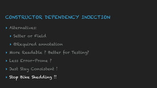 CONSTRUCTOR DEPENDENCY INJECTION
▸ Alternatives:
▸ Setter or Field
▸ @Required annotation
▸ More Readable ? Better for Testing?
▸ Less Error-Prone ?
▸ Just Stay Consistent !
▸ Stop Bike Shedding !!
 