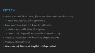 KOTLIN
▸ More succinct then Java, focus on developer productivity
▸ True Null-Safety (not Optional!)
▸ Low Learning Curve / Low Investment
▸ Works well with Java EcoSystem
▸ Great IDE Support! Backwards Compatibility !
▸ Positive Developer Productivity Improvements
▸ Positive MarketTrend
▸ Question of Political Capital .. (Esperanto)
 