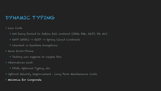DYNAMIC TYPING
▸ Less Code
▸ Not being forced to define full contract (JSON, XML, REST, DB, etc)
▸ SOAP (WSDL) -> REST -> Spring Cloud Contracts
▸ Checked vs Runtime Exceptions
▸ More Error-Prone
▸ Testing was suppose to negate this
▸ Alternatives exist:
▸ XPath, Optional Typing, etc
▸ Upfront Velocity Improvement , Long Term Maintenance Costs
▸ Minimize for Corporate
 