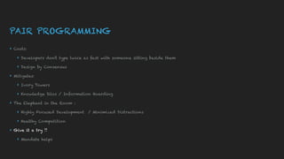 PAIR PROGRAMMING
▸ Costs:
▸ Developers don’t type twice as fast with someone sitting beside them
▸ Design by Consensus
▸ Mitigates:
▸ Ivory Towers
▸ Knowledge Silos / Information Hoarding
▸ The Elephant in the Room :
▸ Highly Focused Development / Minimized Distractions
▸ Healthy Competition
▸ Give it a try !!
▸ Mandate helps
 