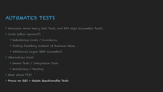 AUTOMATED TESTS
▸ Granular mock heavy Unit Tests, and BDD style (Cucumber Tests)
▸ Costs (often ignored!)
▸ Refactoring Costs / Avoidance
▸ Testing Plumbing instead of Business Value
▸ Additional Layers (BBD Cucumber)
▸ Alternatives Exist:
▸ Smoke Tests / Integration Tests
▸ Monitoring / Alerting
▸ What about TDD?
▸ Focus on ROI + delete Questionable Tests
 