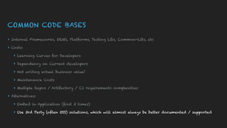 COMMON CODE BASES
▸ Internal Frameworks, ORM’s, Platforms, Testing Libs, Common-Libs, etc
▸ Costs:
▸ Learning Curves for Developers
▸ Dependency on Current developers
▸ Not writing actual business value!
▸ Maintenance Costs
▸ Multiple Repos / Artifactory / CI requirements complexities
▸ Alternatives:
▸ Embed in Application (first 3 times)
▸ Use 3rd Party (often OSS) solutions, which will almost always be better documented / supported
 