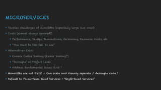 MICROSERVICES
▸ Tackles challenges of Monoliths (especially large size ones)
▸ Costs (almost always ignored!)
▸ Performance, DevOps, Transactions, Versioning, Resource Costs, etc
▸ “You must be this tall to use”
▸ Alternatives Exist:
▸ Cookie Cutter Scaling (Easier Scaling!!)
▸ “Decouple” at Project Level
▸ Address fundamental issues first !
▸ Monoliths are not EVIL! - Can scale and cleanly separate / decouple code !
▸ Default to Pizza-Team Sized Services - “Right-Sized Services”
 