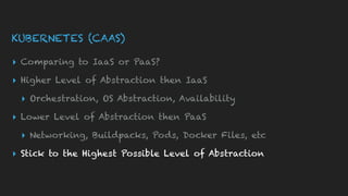 KUBERNETES (CAAS)
▸ Comparing to IaaS or PaaS?
▸ Higher Level of Abstraction then IaaS
▸ Orchestration, OS Abstraction, Availability
▸ Lower Level of Abstraction then PaaS
▸ Networking, Buildpacks, Pods, Docker Files, etc
▸ Stick to the Highest Possible Level of Abstraction
 
