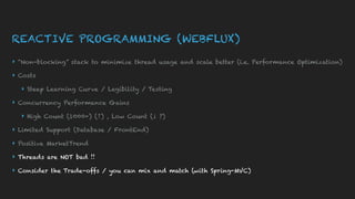 REACTIVE PROGRAMMING (WEBFLUX)
▸ “Non-blocking” stack to minimize thread usage and scale better (i.e. Performance Optimization)
▸ Costs
▸ Steep Learning Curve / Legibility / Testing
▸ Concurrency Performance Gains
▸ High Count (1000+) (↑) , Low Count (↓ ?)
▸ Limited Support (Database / FrontEnd)
▸ Positive MarketTrend
▸ Threads are NOT bad !!
▸ Consider the Trade-offs / you can mix and match (with Spring-MVC)
 