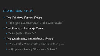 FLAME WAR STEPS
▸ The Talking Parrot Phase
▸ “It’s got Electrolytes” , “It’s Web-Scale”
▸ The Google Lookup Phase
▸ “X is better then Y”
▸ The Emotional Breakdown Phase
▸ “X sucks! , Y is evil!” , name calling …
▸ .. if you’re lucky “Goodwin’s Law”
 