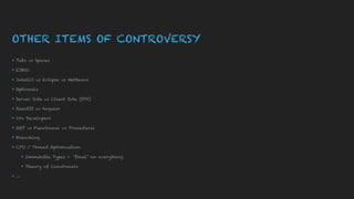OTHER ITEMS OF CONTROVERSY
▸ Tabs vs Spaces
▸ EJBS’s
▸ IntelliJ vs Eclipse vs NetBeans
▸ Optionals
▸ Server Side vs Client Side (SPA)
▸ ReactJS vs Angular
▸ 10x Developers
▸ OOP vs Functional vs Procedural
▸ Branching
▸ CPU / Thread Optimization
▸ Immutable Types + “final” on everything
▸ Theory of Constraints
▸ …
 