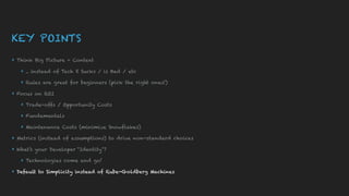 KEY POINTS
▸ Think Big Picture + Context
▸ .. instead of Tech X Sucks / is Bad / etc
▸ Rules are great for beginners (pick the right ones!)
▸ Focus on ROI
▸ Trade-offs / Opportunity Costs
▸ Fundamentals
▸ Maintenance Costs (minimize Snowflakes)
▸ Metrics (instead of assumptions) to drive non-standard choices
▸ What’s your Developer “Identity”?
▸ Technologies come and go!
▸ Default to Simplicity instead of Rube-Goldberg Machines
 