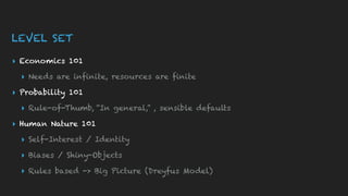 LEVEL SET
▸ Economics 101
▸ Needs are infinite, resources are finite
▸ Probability 101
▸ Rule-of-Thumb, “In general,” , sensible defaults
▸ Human Nature 101
▸ Self-Interest / Identity
▸ Biases / Shiny-Objects
▸ Rules based -> Big Picture (Dreyfus Model)
 