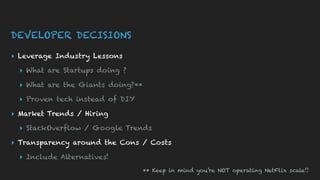 DEVELOPER DECISIONS
▸ Leverage Industry Lessons
▸ What are Startups doing ?
▸ What are the Giants doing?**
▸ Proven tech instead of DIY
▸ Market Trends / Hiring
▸ StackOverflow / Google Trends
▸ Transparency around the Cons / Costs
▸ Include Alternatives!
** Keep in mind you’re NOT operating NetFlix scale!!
 
