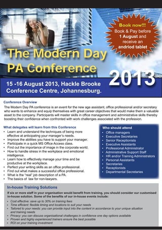 The Modern Day PA conference is an event for the new age assistant, office professional and/or secretary
who wants to enhance and equip themselves with great career objectives that would make them a valuable
asset to the company. Participants will master skills in office management and administrative skills thereby
boosting their confidence when confronted with work challenges associated with the profession.
• Office managers
• Executive Secretaries
• Senior Receptionists
• Executive Assistants
• Professional Administrator
• Administrative Support Staff
• HR and/or Training Administrators
• Personal Assistants
• Secretaries
• Receptionists
• Departmental Secretaries
• Learn and understand the techniques of being more
effective at anticipating your manager’s needs.
• Improve the abilities you have to support your manager.
• Participate in a quick MS Office Access class.
• Find out the importance of image in the corporate world.
• How to handle stress in the workplace and emotional
intelligence.
• Learn how to effectively manage your time and be
productive at the workplace.
• Perfect your writing skills as an office professional.
• Find out what makes a successful office professional.
• What is the “real” job description of a PA.
• The basics of law for non-lawyers.
15 -16 August 2013, Hackle Brooke
Conference Centre, Johannesburg.
Cost effective: save up to 30% on training fees
Time efficient: flexible timing and locations to suit your needs
Tailored to your needs: you can provide input into the content in accordance to your unique situation
and training needs
Privacy: you can discuss organisational challenges in confidence one day options available
Proven and highly experienced trainers ensure the best possible
ROI on your training investment
In-house Training Solutions
The Modern Day
PA Conference
Conference Overview
What delegates will learn from this Conference Who should attend
If six or more staff in your organisation would benefit from training, you should consider our customised
in-house solution. Some of the benefits of our in-house events include:
Book now!!!
Book & Pay before
1 August and
receive an
andriod tablet
 