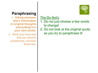 Paraphrasing
  Taking someone         The Do Not’s
   else’s information     1. Do not just choose a few words
 or original thoughts
                             to change!
     and putting it in
    your own words.       2. Do not look at the original quote
 When you have text         as you try to paraphrase it!
      that you need to
 paraphrase, consider
            these tips:
 