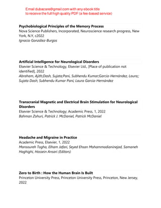 Psychobiological Principles of the Memory Process
Nova Science Publishers, Incorporated, Neuroscience research progress, New
York, N.Y, c2022
Ignacio González-Burgos
Artificial Intelligence for Neurological Disorders
Elsevier Science & Technology, Elsevier Ltd., [Place of publication not
identified], 2022
Abraham, Ajith;Dash, Sujata;Pani, Subhendu Kumar;García-Hernández, Laura;;
Sujata Dash; Subhendu Kumar Pani; Laura García-Hernández
Transcranial Magnetic and Electrical Brain Stimulation for Neurological
Disorders
Elsevier Science & Technology; Academic Press, 1, 2022
Bahman Zohuri, Patrick J. McDaniel, Patrick McDaniel
Headache and Migraine in Practice
Academic Press, Elsevier, 1, 2022
Mansoureh Togha, Elham Jafari, Seyed Ehsan Mohammadianinejad, Samaneh
Haghighi, Hossein Ansari (Editors)
Zero to Birth : How the Human Brain Is Built
Princeton University Press, Princeton University Press, Princeton, New Jersey,
2022
 