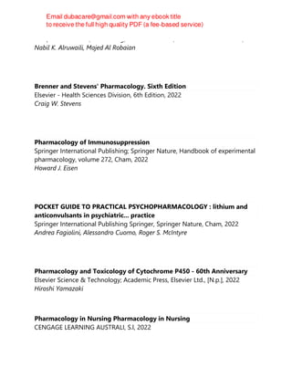Mahfoozur Rahman, Sarwar Beg, Khalid S. Alharbi, Waleed Hassan Almalki,
Nabil K. Alruwaili, Majed Al Robaian
Brenner and Stevens' Pharmacology. Sixth Edition
Elsevier - Health Sciences Division, 6th Edition, 2022
Craig W. Stevens
Pharmacology of Immunosuppression
Springer International Publishing; Springer Nature, Handbook of experimental
pharmacology, volume 272, Cham, 2022
Howard J. Eisen
POCKET GUIDE TO PRACTICAL PSYCHOPHARMACOLOGY : lithium and
anticonvulsants in psychiatric... practice
Springer International Publishing Springer, Springer Nature, Cham, 2022
Andrea Fagiolini, Alessandro Cuomo, Roger S. McIntyre
Pharmacology and Toxicology of Cytochrome P450 - 60th Anniversary
Elsevier Science & Technology; Academic Press, Elsevier Ltd., [N.p.], 2022
Hiroshi Yamazaki
Pharmacology in Nursing Pharmacology in Nursing
CENGAGE LEARNING AUSTRALI, S.l, 2022
 