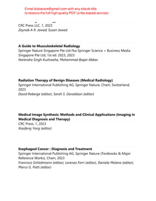 Get Through Radiology for the MRCS and the FRCS
CRC Press LLC, 1, 2023
Zaynab A R. Jawad; Susan Jawad
A Guide to Musculoskeletal Radiology
Springer Nature Singapore Pte Ltd Fka Springer Science + Business Media
Singapore Pte Ltd, 1st ed. 2023, 2023
Narendra Singh Kushwaha, Mohammad Baqar Abbas
Radiation Therapy of Benign Diseases (Medical Radiology)
Springer International Publishing AG, Springer Nature, Cham, Switzerland,
2023
David Roberge (editor), Sarah S. Donaldson (editor)
Medical Image Synthesis: Methods and Clinical Applications (Imaging in
Medical Diagnosis and Therapy)
CRC Press, 1, 2023
Xiaofeng Yang (editor)
Esophageal Cancer : Diagnosis and Treatment
Springer International Publishing AG, Springer Nature (Textbooks & Major
Reference Works), Cham, 2023
Francisco Schlottmann (editor), Lorenzo Ferri (editor), Daniela Molena (editor),
Marco G. Patti (editor)
 