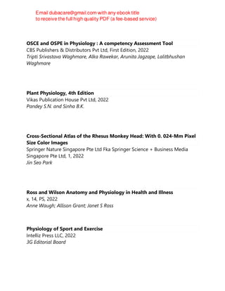 OSCE and OSPE in Physiology : A competency Assessment Tool
CBS Publishers & Distributors Pvt Ltd, First Edition, 2022
Tripti Srivastava Waghmare, Alka Rawekar, Arunita Jagzape, Lalitbhushan
Waghmare
Plant Physiology, 4th Edition
Vikas Publication House Pvt Ltd, 2022
Pandey S.N. and Sinha B.K.
Cross-Sectional Atlas of the Rhesus Monkey Head: With 0. 024-Mm Pixel
Size Color Images
Springer Nature Singapore Pte Ltd Fka Springer Science + Business Media
Singapore Pte Ltd, 1, 2022
Jin Seo Park
Ross and Wilson Anatomy and Physiology in Health and Illness
x, 14, PS, 2022
Anne Waugh; Allison Grant; Janet S Ross
Physiology of Sport and Exercise
Intelliz Press LLC, 2022
3G Editorial Board
 