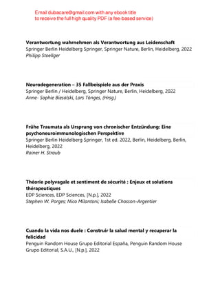 Verantwortung wahrnehmen als Verantwortung aus Leidenschaft
Springer Berlin Heidelberg Springer, Springer Nature, Berlin, Heidelberg, 2022
Philipp Stoellger
Neurodegeneration – 35 Fallbeispiele aus der Praxis
Springer Berlin / Heidelberg, Springer Nature, Berlin, Heidelberg, 2022
Anne- Sophie Biesalski, Lars Tönges, (Hrsg.)
Frühe Traumata als Ursprung von chronischer Entzündung: Eine
psychoneuroimmunologischen Perspektive
Springer Berlin Heidelberg Springer, 1st ed. 2022, Berlin, Heidelberg, Berlin,
Heidelberg, 2022
Rainer H. Straub
Théorie polyvagale et sentiment de sécurité : Enjeux et solutions
thérapeutiques
EDP Sciences, EDP Sciences, [N.p.], 2022
Stephen W. Porges; Nico Milantoni; Isabelle Chosson-Argentier
Cuando la vida nos duele : Construir la salud mental y recuperar la
felicidad
Penguin Random House Grupo Editorial España, Penguin Random House
Grupo Editorial, S.A.U., [N.p.], 2022
 