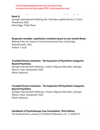 Cannabis in Psychiatric Practice: A Practical Guide (Psychiatry Update
Book 3)
Springer International Publishing AG, Psychiatry update (Series), 3, Cham,
Switzerland, 2022
Paula Riggs, Thida Thant
Desperate remedies : psychiatry's turbulent quest to cure mental illness
Belknap Press: An Imprint of Harvard University Press, Cambridge,
Massachusetts, 2022
Andrew T. Scull
Troubled Persons Industries : The Expansion of Psychiatric Categories
Beyond Psychiatry
Springer International Publishing : Imprint: Palgrave Macmillan, Springer
Nature, Cham, Switzerland, 2022
Martin Harbusch
Troubled Persons Industries - The Expansion Of Psychiatric Categories
Beyond Psychiatry
Springer International Publishing : Imprint: Palgrave Macmillan, Springer
Nature, Cham, Switzerland, 2022
Martin Harbusch
Handbook of Psychotherapy Case Formulation, Third Edition
The Guilford Press, a division of Guilford Publications, Inc, 3, 20220115
 