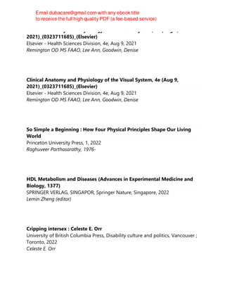 Clinical Anatomy and Physiology of the Visual System, 4e (Aug 9,
2021)_(0323711685)_(Elsevier)
Elsevier - Health Sciences Division, 4e, Aug 9, 2021
Remington OD MS FAAO, Lee Ann, Goodwin, Denise
Clinical Anatomy and Physiology of the Visual System, 4e (Aug 9,
2021)_(0323711685)_(Elsevier)
Elsevier - Health Sciences Division, 4e, Aug 9, 2021
Remington OD MS FAAO, Lee Ann, Goodwin, Denise
So Simple a Beginning : How Four Physical Principles Shape Our Living
World
Princeton University Press, 1, 2022
Raghuveer Parthasarathy, 1976-
HDL Metabolism and Diseases (Advances in Experimental Medicine and
Biology, 1377)
SPRINGER VERLAG, SINGAPOR, Springer Nature, Singapore, 2022
Lemin Zheng (editor)
Cripping intersex : Celeste E. Orr
University of British Columbia Press, Disability culture and politics, Vancouver ;
Toronto, 2022
Celeste E. Orr
 