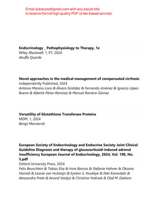 Endocrinology _ Pathophysiology to Therapy, 1e
Wiley-Blackwell, 1, PT, 2024
Akuffo Quarde
Novel approaches in the medical management of compensated cirrhosis
Independently Published, 2024
Antonio Moreno-Loro & Álvaro Giráldez & Fernando Jiménez & Ignacio López-
Bueno & Alberto Pérez-Ramírez & Manuel Romero-Gómez
Versatility of Glutathione Transferase Proteins
MDPI, 1, 2024
Bengt Mannervik
European Society of Endocrinology and Endocrine Society Joint Clinical
Guideline Diagnosis and therapy of glucocorticoid-induced adrenal
insufficiency European Journal of Endocrinology, 2024, Vol. 190, No.
5.pdf
Oxford University Press, 2024
Felix Beuschlein & Tobias Else & Irina Bancos & Stefanie Hahner & Oksana
Hamidi & Leonie van Hulsteijn & Eystein S. Husebye & Niki Karavitaki &
Alessandro Prete & Anand Vaidya & Christine Yedinak & Olaf M. Dekkers
 