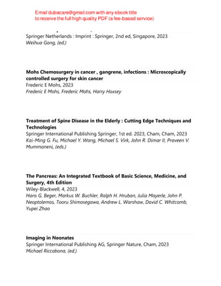 Rodent Transplant Medicine, 2nd
Springer Netherlands : Imprint : Springer, 2nd ed, Singapore, 2023
Weihua Gong, (ed.)
Mohs Chemosurgery in cancer , gangrene, infections : Microscopically
controlled surgery for skin cancer
Frederic E Mohs, 2023
Frederic E Mohs, Frederic Mohs, Harry Hoxsey
Treatment of Spine Disease in the Elderly : Cutting Edge Techniques and
Technologies
Springer International Publishing Springer, 1st ed. 2023, Cham, Cham, 2023
Kai-Ming G. Fu, Michael Y. Wang, Michael S. Virk, John R. Dimar II, Praveen V.
Mummaneni, (eds.)
The Pancreas: An Integrated Textbook of Basic Science, Medicine, and
Surgery, 4th Edition
Wiley-Blackwell, 4, 2023
Hans G. Beger, Markus W. Buchler, Ralph H. Hruban, Julia Mayerle, John P.
Neoptolemos, Tooru Shimosegawa, Andrew L. Warshaw, David C. Whitcomb,
Yupei Zhao
Imaging in Neonates
Springer International Publishing AG, Springer Nature, Cham, 2023
Michael Riccabona, (ed.)
 