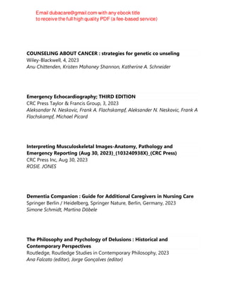COUNSELING ABOUT CANCER : strategies for genetic co unseling
Wiley-Blackwell, 4, 2023
Anu Chittenden, Kristen Mahoney Shannon, Katherine A. Schneider
Emergency Echocardiography; THIRD EDITION
CRC Press Taylor & Francis Group, 3, 2023
Aleksandar N. Neskovic, Frank A. Flachskampf, Aleksander N. Neskovic, Frank A
Flachskampf, Michael Picard
Interpreting Musculoskeletal Images-Anatomy, Pathology and
Emergency Reporting (Aug 30, 2023)_(103240938X)_(CRC Press)
CRC Press Inc, Aug 30, 2023
ROSIE. JONES
Dementia Companion : Guide for Additional Caregivers in Nursing Care
Springer Berlin / Heidelberg, Springer Nature, Berlin, Germany, 2023
Simone Schmidt, Martina Döbele
The Philosophy and Psychology of Delusions : Historical and
Contemporary Perspectives
Routledge, Routledge Studies in Contemporary Philosophy, 2023
Ana Falcato (editor), Jorge Gonçalves (editor)
 