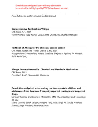 Springer International Publishing AG, 1st ed. 2021, Cham, Switzerland :, 2021
Piotr Rutkowski (editor), Mario Mandalà (editor)
Comprehensive Textbook on Vitiligo
CRC Press, 1, 1, 2021
Vineet Relhan, Vijay Kumar Garg, Sneha Ghunawat, Khushbu Mahajan
Textbook of Allergy for the Clinician, Second Edition
CRC Press, Taylor and Francis Group, 2, FR, 2021
Pudupakkam K Vedanthan, Harold S Nelson, Shripad N Agashe, PA Mahesh,
Rohit Katial (ed.)
Allergic Contact Dermatitis : Chemical and Metabolic Mechanisms
CRC Press, 2021
Camilla K. Smith, Sharon A.M. Hotchkiss
Descriptive analysis of adverse drug reaction reports in children and
adolescents from Germany: frequently reported reactions and suspected
drugs.
Springer Science and Business Media LLC, BMC Pharmacology and Toxicology,
22, 2021
Diana Dubrall; Sarah Leitzen; Irmgard Toni; Julia Stingl; M. Schulz; Matthias
Schmid; Antje Neubert; Bernhardt Sachs
 