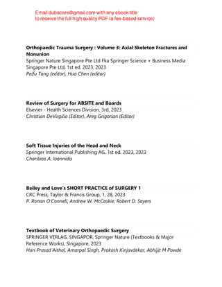 Orthopaedic Trauma Surgery : Volume 3: Axial Skeleton Fractures and
Nonunion
Springer Nature Singapore Pte Ltd Fka Springer Science + Business Media
Singapore Pte Ltd, 1st ed. 2023, 2023
Peifu Tang (editor), Hua Chen (editor)
Review of Surgery for ABSITE and Boards
Elsevier - Health Sciences Division, 3rd, 2023
Christian DeVirgilio (Editor), Areg Grigorian (Editor)
Soft Tissue Injuries of the Head and Neck
Springer International Publishing AG, 1st ed. 2023, 2023
Charilaos A. Ioannidis
Bailey and Love’s SHORT PRACTICE of SURGERY 1
CRC Press, Taylor & Francis Group, 1, 28, 2023
P. Ronan O’Connell, Andrew W. McCaskie, Robert D. Sayers
Textbook of Veterinary Orthopaedic Surgery
SPRINGER VERLAG, SINGAPOR, Springer Nature (Textbooks & Major
Reference Works), Singapore, 2023
Hari Prasad Aithal, Amarpal Singh, Prakash Kinjavdekar, Abhijit M Pawde
 