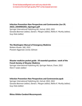Infection Prevention-New Perspectives and Controversies (Jun 29,
2022)_(3030984265)_(Springer).pdf
Springer International Publishing AG, 2nd ed. 2022, 2022
Gonzalo Bearman (editor), Daniel J. Morgan (editor), Rekha K. Murthy (editor),
Susy Hota (editor)
The Washington Manual of Emergency Medicine
Wolters Kluwer, SAE, 2022
Praween Aggarwal; Levine; Gilmore
Disaster medicine pocket guide : 50 essential questions : work of the
French Society of Disaster Medicine
Springer International Publishing AG, Springer Nature, Cham, 2022
Henri F Julien (editor)
Infection Prevention-New Perspectives and Controversies.epub
Springer International Publishing AG, 2nd ed. 2022, 2022
Gonzalo Bearman (editor), Daniel J. Morgan (editor), Rekha K. Murthy (editor),
Susy Hota (editor)
Rhino-Orbito-Cerebral Mucormycosis
 