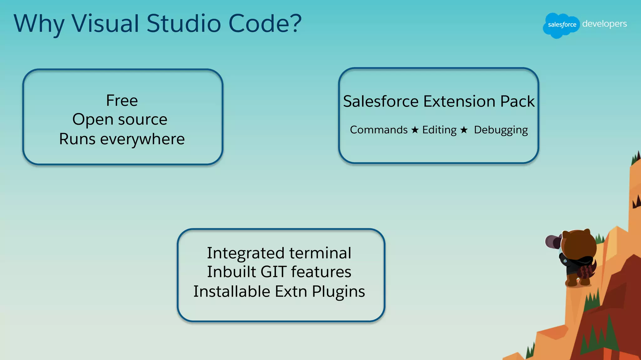 Why Visual Studio Code?
Free
Open source
Runs everywhere
Salesforce Extension Pack
Commands ★ Editing ★ Debugging
Integrated terminal
Inbuilt GIT features
Installable Extn Plugins
 
