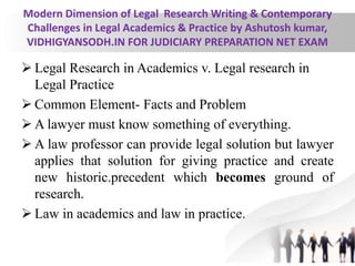 Modern Dimension of Legal Research Writing & Contemporary
Challenges in Legal Academics & Practice by Ashutosh kumar,
VIDHIGYANSODH.IN FOR JUDICIARY PREPARATION NET EXAM
 Legal Research in Academics v. Legal research in
Legal Practice
 Common Element- Facts and Problem
 A lawyer must know something of everything.
 A law professor can provide legal solution but lawyer
applies that solution for giving practice and create
new historic.precedent which becomes ground of
research.
 Law in academics and law in practice.
 
