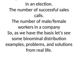 in an election.
The number of successful sales
calls.
The number of male/female
workers in a company
So, as we have the basis let’s see
some binominal distribution
examples, problems, and solutions
from real life.
 