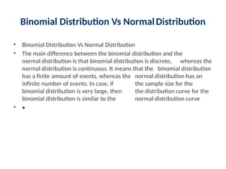 Binomial Distribution Vs NormalDistribution
• Binomial Distribution Vs Normal Distribution
• The main difference between the binomial distribution and the
normal distribution is that binomial distribution is discrete, whereas the
normal distribution is continuous. It means that the binomial distribution
has a finite amount of events, whereas the normal distribution has an
infinite number of events. In case, if the sample size for the
binomial distribution is very large, then the distribution curve for the
binomial distribution is similar to the normal distribution curve
• •
 