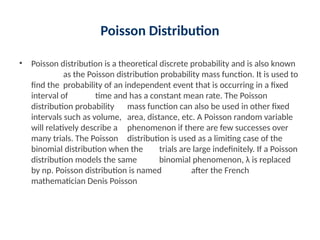 Poisson Distribution
• Poisson distribution is a theoretical discrete probability and is also known
as the Poisson distribution probability mass function. It is used to
find the probability of an independent event that is occurring in a fixed
interval of time and has a constant mean rate. The Poisson
distribution probability mass function can also be used in other fixed
intervals such as volume, area, distance, etc. A Poisson random variable
will relatively describe a phenomenon if there are few successes over
many trials. The Poisson distribution is used as a limiting case of the
binomial distribution when the trials are large indefinitely. If a Poisson
distribution models the same binomial phenomenon, λ is replaced
by np. Poisson distribution is named after the French
mathematician Denis Poisson
 