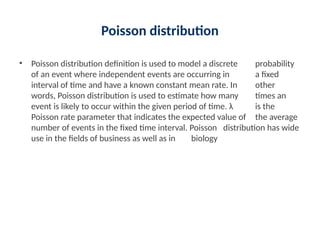 Poisson distribution
• Poisson distribution definition is used to model a discrete probability
of an event where independent events are occurring in a fixed
interval of time and have a known constant mean rate. In other
words, Poisson distribution is used to estimate how many times an
event is likely to occur within the given period of time. λ is the
Poisson rate parameter that indicates the expected value of the average
number of events in the fixed time interval. Poisson distribution has wide
use in the fields of business as well as in biology
 