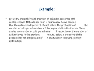 Example :
• Let us try and understand this with an example, customer care
center receives 100 calls per hour, 8 hours a day. As we can see
that the calls are independent of each other. The probability of the
number of calls per minute has a Poisson probability distribution. There
can be any number of calls per minute irrespective of the number of
calls received in the previous minute. Below is the curve of the
probabilities for a fixed value of λ of a function following Poisson
distribution:
 