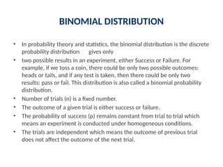 BINOMIAL DISTRIBUTION
• In probability theory and statistics, the binomial distribution is the discrete
probability distribution gives only
• two possible results in an experiment, either Success or Failure. For
example, if we toss a coin, there could be only two possible outcomes:
heads or tails, and if any test is taken, then there could be only two
results: pass or fail. This distribution is also called a binomial probability
distribution.
• Number of trials (n) is a fixed number.
• The outcome of a given trial is either success or failure.
• The probability of success (p) remains constant from trial to trial which
means an experiment is conducted under homogeneous conditions.
• The trials are independent which means the outcome of previous trial
does not affect the outcome of the next trial.
 