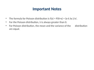 Important Notes
• The formula for Poisson distribution is f(x) = P(X=x) = (e-λ λx )/x!.
• For the Poisson distribution, λ is always greater than 0.
• For Poisson distribution, the mean and the variance of the distribution
are equal.
 