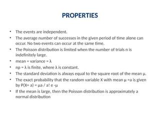 PROPERTIES
• The events are independent.
• The average number of successes in the given period of time alone can
occur. No two events can occur at the same time.
• The Poisson distribution is limited when the number of trials n is
indefinitely large.
• mean = variance = λ
• np = λ is finite, where λ is constant.
• The standard deviation is always equal to the square root of the mean μ.
• The exact probability that the random variable X with mean μ =a is given
by P(X= a) = μa / a! e -μ
• If the mean is large, then the Poisson distribution is approximately a
normal distribution
 