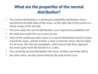 What are the properties of the normal
distribution?
• The normal distribution is a continuous probability distribution that is
symmetrical on both sides of the mean, so the right side of the centre is a
mirror image of the left side.
• The area under the normal distribution curve represents probability and
• the total area under the curve sums to one.
• Most of the continuous data values in a normal distribution tend to cluster
around the mean, and the further a value is from the mean, the less likely
it is to occur. The tails are asymptotic, which means that they approach
but never quite meet the horizon (i.e. x-axis).
• For a perfectly normal distribution the mean, median and mode will be
• the same value, visually represented by the peak of the curve
 