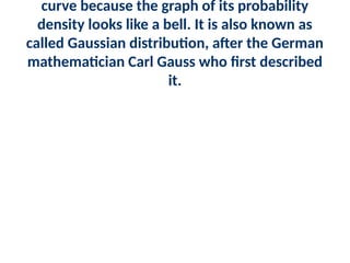 curve because the graph of its probability
density looks like a bell. It is also known as
called Gaussian distribution, after the German
mathematician Carl Gauss who first described
it.
 