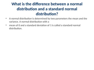 What is the difference between a normal
distribution and a standard normal
distribution?
• A normal distribution is determined by two parameters the mean and the
variance. A normal distribution with a
• mean of 0 and a standard deviation of 1 is called a standard normal
distribution.
 