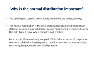 Why is the normal distribution important?
• The bell-shaped curve is a common feature of nature and psychology
• The normal distribution is the most important probability distribution in
statistics because many continuous data in nature and psychology displays
this bell-shaped curve when compiled and graphed.
• For example, if we randomly sampled 100 individuals we would expect to
see a normal distribution frequency curve for many continuous variables,
such as IQ, height, weight and blood pressure.
 