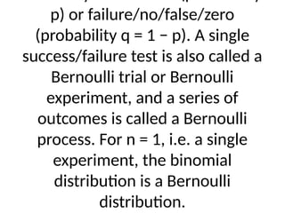 p) or failure/no/false/zero
(probability q = 1 − p). A single
success/failure test is also called a
Bernoulli trial or Bernoulli
experiment, and a series of
outcomes is called a Bernoulli
process. For n = 1, i.e. a single
experiment, the binomial
distribution is a Bernoulli
distribution.
 