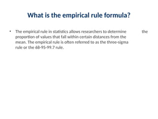 What is the empirical rule formula?
• The empirical rule in statistics allows researchers to determine the
proportion of values that fall within certain distances from the
mean. The empirical rule is often referred to as the three-sigma
rule or the 68-95-99.7 rule.
 